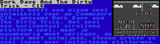 Dork Dave And The Dirty Trick - C16 | Misfit heeft een nieuw spel ontwikkeld voor de Commodore C16, genaamd Dork Dave and The Dirty Trick. Het spel een horizontaal scrollend platform spel, waar je nauwkeurig moet springen, de vijand moet ontwijken, stenen breken en snel lopen over instortende platformen.