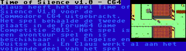 Time of Silence v1.0 - C64 | Claus heeft het spel Time of Silence V1.0 voor de Commodore C64 uitgebracht. Het spel behaalde de tweede plaats in de Forum64 Game Competitie 2015. Het spel is een avontuur spel en is beschikbaar in de Engelse en Duitse taal. En Claus werkt al aan het volgende deel van het spel.