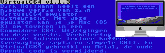 VirtualC64 v1.1.3 | Dirk Hoffmann heeft een nieuwe versie van zijn VirtualC64 emulator uitgebracht. Met deze emulator kan je je Mac (OS X) om toveren in een Commodore C64. Wijzigingen in deze versie: Verbetering voor de interne texture buffers (vervaging, sepia en simpele CRT). En VirtualC64 gebruikt nu Metal, de oude OpenGL code is verwijderd.