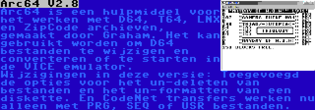 Arc64 V2.8 | Arc64 is een hulpmiddel voor het werken met D64, T64, LNX en ZipCode archieven, gemaakt door Graham. Het kan gebruikt worden om D64 bestanden te wijzigen en converteren of te starten in de VICE emulator. Wijzigingen in deze versie: Toegevoegd de opties voor het un-deleten van bestanden en het un-formatten van een diskette. En CodeNet transfers werken nu alleen met PRG, SEQ of USR bestanden.