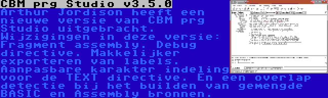 CBM prg Studio v3.5.0 | Arthur Jordison heeft een nieuwe versie van CBM prg Studio uitgebracht. Wijzigingen in deze versie: Fragment assembly. Debug directive. Makkelijker exporteren van labels. Aanpasbare karakter indeling voor de TEXT directive. En een overlap detectie bij het builden van gemengde BASIC en Assembly bronnen.