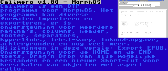 Calimero v1.00 - MorphOS | Calimero is een DTP programma voor MorphOS. Het programma kan diverse formaten importeren en exporteren, er is ondersteuning voor meerdere pagina's, columns, header, footer, separators, hyperlinks, tekst-warp, inhoudsopgave, achtergronden en nog veel meer. Wijzigingen in deze versie: Export EPUB, Ondersteuning voor de HOME en de END toets, Drag'n Drop van alle mogelijke bestanden en een nieuwe Short-cut voor herschalen van objecten met aspect ratio.