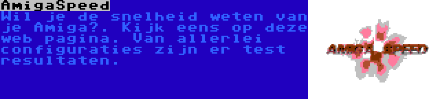 AmigaSpeed | Wil je de snelheid weten van je Amiga?. Kijk eens op deze web pagina. Van allerlei configuraties zijn er test resultaten.