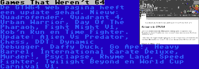 Games That Weren't 64 | De GTW64 web pagina heeft een update gehad. Nieuw: Quadrofender, Quadrant 4, Urban Warrior, Day Of The Pharaoh, Fight Night V1, Rob'n Run en Time Fighter. Update: Alien Vs Predator, Chess, DDT: Dynamic Debugger, Daffy Duck, Go Ape!, Heavy Barrel, International Karate Deluxe, Murder!, Psyclapse, Rhyme Land, Speed Fighter, Twilight Beyond en World Cup Carnival V1.