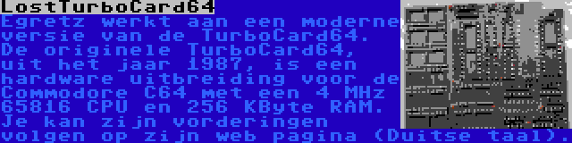 LostTurboCard64 | Egretz werkt aan een moderne versie van de TurboCard64. De originele TurboCard64, uit het jaar 1987, is een hardware uitbreiding voor de Commodore C64 met een 4 MHz 65816 CPU en 256 KByte RAM. Je kan zijn vorderingen volgen op zijn web pagina (Duitse taal).