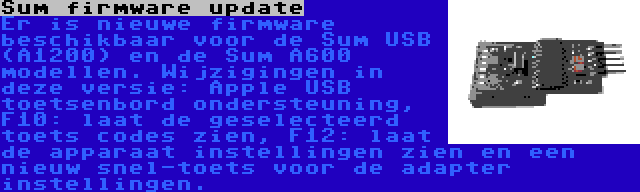 Sum firmware update | Er is nieuwe firmware beschikbaar voor de Sum USB (A1200) en de Sum A600 modellen. Wijzigingen in deze versie: Apple USB toetsenbord ondersteuning, F10: laat de geselecteerd toets codes zien, F12: laat de apparaat instellingen zien en een nieuw snel-toets voor de adapter instellingen.