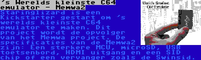 's Werelds kleinste C64 emulator - Memwa2 | Staringlizard is een Kickstarter gestart om 's werelds kleinste C64 emulator te maken. Dit project wordt de opvolger van het Memwa project. De specificaties van de Memwa2 zijn: Een sterkere MCU, microSD, USB toetsenbord, HDMI uitgang en een SID chip of een vervanger zoals de Swinsid.