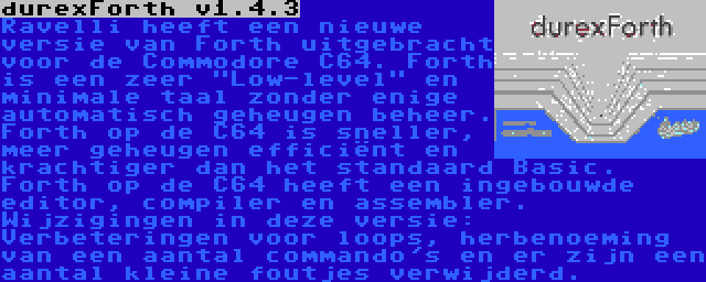 durexForth v1.4.3 | Ravelli heeft een nieuwe versie van Forth uitgebracht voor de Commodore C64. Forth is een zeer Low-level en minimale taal zonder enige automatisch geheugen beheer. Forth op de C64 is sneller, meer geheugen efficiënt en krachtiger dan het standaard Basic. Forth op de C64 heeft een ingebouwde editor, compiler en assembler. Wijzigingen in deze versie: Verbeteringen voor loops, herbenoeming van een aantal commando's en er zijn een aantal kleine foutjes verwijderd.