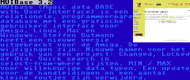 MUIBase 3.2 | MUIbase (Magic data BASE with User Interface) is een relationele, programmeerbare database met een grafische gebruikers interface voor Amiga, Linux, Mac en Windows. Steffen Gutmann heeft een nieuwe versie uitgebracht voor de Amiga. De wijzigingen zijn: Nieuwe namen voor het gebruik van een project: Changed, Locked of Old. Quick search in select-from-where lijsten. MIN / MAX voor willekeurige data typen. Een update voor de handleidingen en een aantal kleine foutjes zijn verwijderd.