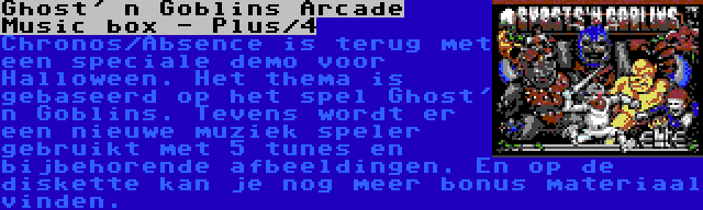 Ghost' n Goblins Arcade Music box - Plus/4 | Chronos/Absence is terug met een speciale demo voor Halloween. Het thema is gebaseerd op het spel Ghost' n Goblins. Tevens wordt er een nieuwe muziek speler gebruikt met 5 tunes en bijbehorende afbeeldingen. En op de diskette kan je nog meer bonus materiaal vinden.