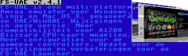 FS-UAE v2.4.1 | FS-UAE is een multi-platform Amiga emulator voor Windows, Linux en Mac OS X, gebaseerd op UAE/WinUAE. Wijzigingen in deze versie: Meer compatibiliteit voor A1200 Blizzard CPU-kaart modellen. Meer configuraties voor de gamepad controllers. Update voor de vertalingen en verbeteringen voor de FS-UAE Launcher.