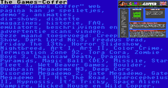 The Games-Coffer | Op de Games Coffer web pagina kan je spelletjes, demo's, animaties, dia-shows, diskette magazines, historie, FAQ, emulators, beschrijvingen en advertentie scans vinden. Deze maand toegevoegd: Creep Show, Dark Lord No.9, Freddys Dead, Friday The 13th, Horror Slideshow, Nightbreed, Art I, Art II, Color Crime, Termination Zone 92, Tora Cora, Zombie Boys 3, Chainsaw Death, Dragons Pyramids, Magic Ball (DE), Missile, Star Fleet 1, Wet Beaver Games, Boulder, Budbrain Megademo #3, Deep Core, Disorder Megademo 2, Gate Megademo, Gate Megademo II, Hit The Road, Hydrocephelus II, Hypnosis, It's Tricky, Space Alien Vampire, Wicked House en Wild Copper.