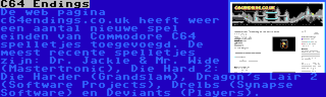 C64 Endings | De web pagina c64endings.co.uk heeft weer een aantal nieuwe spel einden van Commodore C64 spelletjes toegevoegd. De meest recente spelletjes zijn: Dr. Jackle & Mr. Wide (Mastertronic), Die Hard 2: Die Harder (Grandslam), Dragon's Lair 2 (Software Projects), Drelbs (Synapse Software) en Deviants (Players).