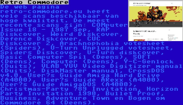 Retro Commodore | De web pagina retro-commodore.eu heeft vele scans beschikbaar van hoge kwaliteit. De meest recente scans zijn: COMputer Issue 18 - 1987 Sep, RAP Diskcover, Weird Diskcover, Defence Diskcover, CUC Diskcover 2, Arachnophobia votesheet (Spiders), U-Turn Unplugged votesheet, Spiders Diskcover, U-Turn diskcover, Basic Computer Spil (Deens), SOFT (Deens), Computer (Deens), Y-C-Genlock (Duits), VLAB YUV Video Digitizer manual (Duits), DiskMaster manual, CrossDOS v4.0, User’s Guide Amiga Hard Drive (A4000), User’s Guide ARexx (A4000), User’s Guide AmigaDOS (A4000), Christmas-Party ’89 Invitation, Horizon Party Invitation 1990, Bullet Proof, Business, Adventure Town en Bogen om Commodore 64 (Deens).