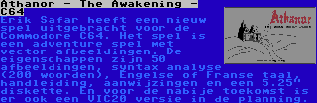 Athanor - The Awakening - C64 | Erik Safar heeft een nieuw spel uitgebracht voor de Commodore C64. Het spel is een adventure spel met vector afbeeldingen. De eigenschappen zijn 50 afbeeldingen, syntax analyse (200 woorden), Engelse of Franse taal, handleiding, aanwijzingen en een 5.25 diskette. En voor de nabije toekomst is er ook een VIC20 versie in de planning.