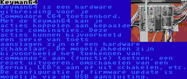 Keyman64 | Keyman64 is een hardware uitbreiding voor je Commodore C64 toetsenbord. Met de Keyman64 kan je acties koppelen aan bepaalde toets combinaties. Deze acties kunnen bijvoorbeeld een serie van toets aanslagen zijn of een hardware schakelaar. De mogelijkheden zijn bijvoorbeeld het toekennen van commando's aan (functie) toetsen, een reset uitvoeren, omschakelen van een Kernal, LED's aan of uit schakelen, etc. De configuratie of firmware update is mogelijk via de USB aansluiting.