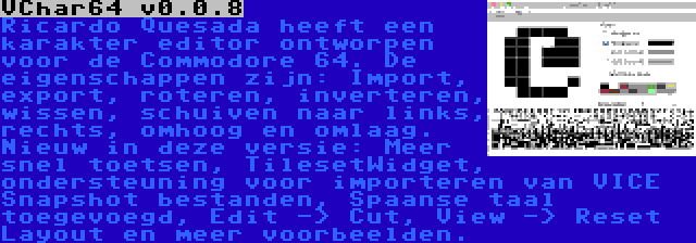 VChar64 v0.0.8 | Ricardo Quesada heeft een karakter editor ontworpen voor de Commodore 64. De eigenschappen zijn: Import, export, roteren, inverteren, wissen, schuiven naar links, rechts, omhoog en omlaag. Nieuw in deze versie: Meer snel toetsen, TilesetWidget, ondersteuning voor importeren van VICE Snapshot bestanden, Spaanse taal toegevoegd, Edit -> Cut, View -> Reset Layout en meer voorbeelden.