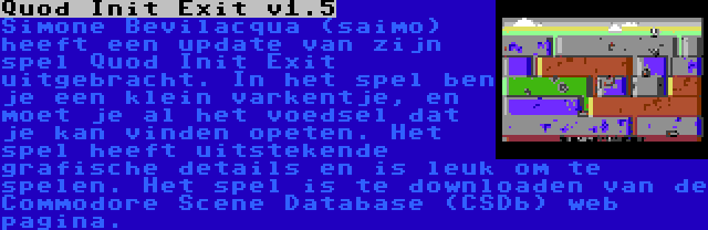 Quod Init Exit v1.5 | Simone Bevilacqua (saimo) heeft een update van zijn spel Quod Init Exit uitgebracht. In het spel ben je een klein varkentje, en moet je al het voedsel dat je kan vinden opeten. Het spel heeft uitstekende grafische details en is leuk om te spelen. Het spel is te downloaden van de Commodore Scene Database (CSDb) web pagina.