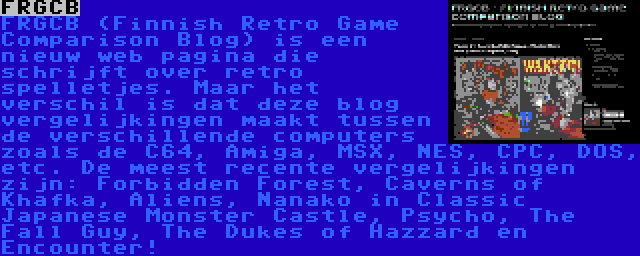 FRGCB | FRGCB (Finnish Retro Game Comparison Blog) is een nieuw web pagina die schrijft over retro spelletjes. Maar het verschil is dat deze blog vergelijkingen maakt tussen de verschillende computers zoals de C64, Amiga, MSX, NES, CPC, DOS, etc. De meest recente vergelijkingen zijn: Forbidden Forest, Caverns of Khafka, Aliens, Nanako in Classic Japanese Monster Castle, Psycho, The Fall Guy, The Dukes of Hazzard en Encounter!