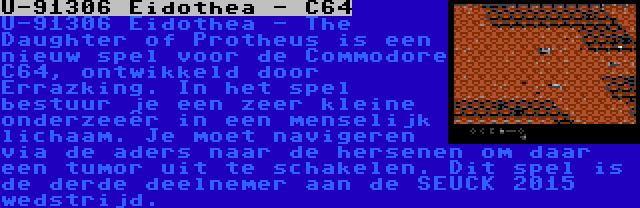 U-91306 Eidothea - C64 | U-91306 Eidothea - The Daughter of Protheus is een nieuw spel voor de Commodore C64, ontwikkeld door Errazking. In het spel bestuur je een zeer kleine onderzeeër in een menselijk lichaam. Je moet navigeren via de aders naar de hersenen om daar een tumor uit te schakelen. Dit spel is de derde deelnemer aan de SEUCK 2015 wedstrijd.