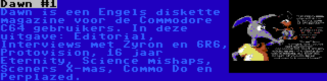 Dawn #1 | Dawn is een Engels diskette magazine voor de Commodore C64 gebruikers. In deze uitgave: Editorial, Interviews met Zyron en 6R6, Protovision, 16 jaar Eternity, Science mishaps, Sceners X-mas, Commo Do en Perplazed.