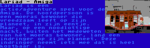 Lariad - Amiga | Lariad is een actie/adventure spel voor de Amiga. De hoofdpersoon is een moeras bewoner die vreedzaam leeft op zijn planeet, in zijn eentje. Maar, op een noodlottige nacht, buiten het medeweten van het moeras bewoner, land een indringer op zijn planeet. Deze indringer neemt iets mee dat is heel kostbaar is.