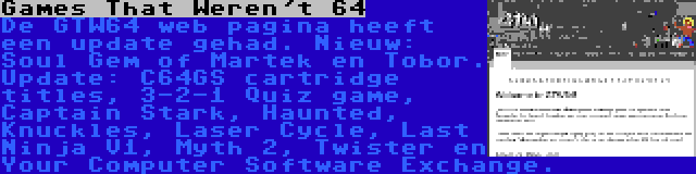 Games That Weren't 64 | De GTW64 web pagina heeft een update gehad. Nieuw: Soul Gem of Martek en Tobor. Update: C64GS cartridge titles, 3-2-1 Quiz game, Captain Stark, Haunted, Knuckles, Laser Cycle, Last Ninja V1, Myth 2, Twister en Your Computer Software Exchange.