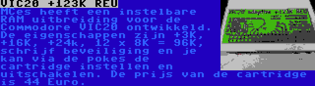 VIC20 +123K REU | MCes heeft een instelbare RAM uitbreiding voor de Commodore VIC20 ontwikkeld. De eigenschappen zijn +3K, +16K, +24k, 12 x 8K = 96K, schrijf beveiliging en je kan via de pokes de cartridge instellen en uitschakelen. De prijs van de cartridge is 44 Euro.