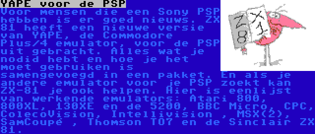 YAPE voor de PSP | Voor mensen die een Sony PSP hebben is er goed nieuws. ZX 81 heeft een nieuwe versie van YAPE, de Commodore Plus/4 emulator, voor de PSP uit gebracht. Alles wat je nodid hebt en hoe je het moet gebruiken is samengevoegd in een pakket. En als je andere emulator voor je PSP zoekt kan ZX-81 je ook helpen. Hier is eenlijst van werkende emulators: Atari 800, 800XL, 130XE en de 5200, BBC Micro, CPC, ColecoVision, Intellivision , MSX(2), SamCoupé , Thomson TO7 en de Sinclair ZX 81.