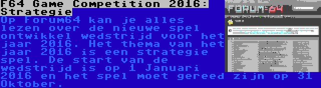 F64 Game Competition 2016: Strategie | Op Forum64 kan je alles lezen over de nieuwe spel ontwikkel wedstrijd voor het jaar 2016. Het thema van het jaar 2016 is een strategie spel. De start van de wedstrijd is op 1 Januari 2016 en het spel moet gereed zijn op 31 Oktober.