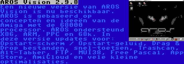 AROS Vision 2.9.8 | Een nieuwe versie van AROS Vision is nu beschikbaar. AROS is gebaseerd op concepten en ideeën van de Amiga met de 68000 processor. AROS ondersteund X86, ARM, PPC en 68k. In deze versie updates voor: Opstart-scherm / Opstart-geluid, Drag & Drop bestanden, snel-toetsen, Trashcan, Alt-Tabber, FTP, MUI38, Free Pascal, App Store, AmiCloud en vele kleine optimalisaties.