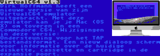 VirtualC64 v1.3 | Dirk Hoffmann heeft een nieuwe versie van zijn VirtualC64 emulator uitgebracht. Met deze emulator kan je je Mac (OS X) om toveren in een Commodore C64. Wijzigingen in deze versie: Ondersteuning voor het TAP bestandsformat. Een nieuw dialoog scherm voor informatie over de huidige diskette, cassette en cartridge in de expansie poort.