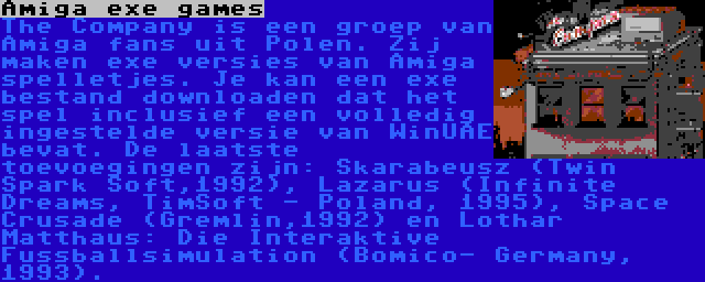 Amiga exe games | The Company is een groep van Amiga fans uit Polen. Zij maken exe versies van Amiga spelletjes. Je kan een exe bestand downloaden dat het spel inclusief een volledig ingestelde versie van WinUAE bevat. De laatste toevoegingen zijn: Skarabeusz (Twin Spark Soft,1992), Lazarus (Infinite Dreams, TimSoft - Poland, 1995), Space Crusade (Gremlin,1992) en Lothar Matthaus: Die Interaktive Fussballsimulation (Bomico- Germany, 1993).