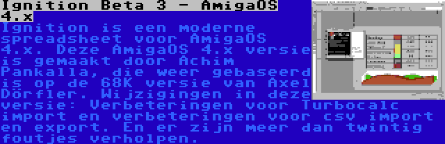 Ignition Beta 3 - AmigaOS 4.x | Ignition is een moderne spreadsheet voor AmigaOS 4.x. Deze AmigaOS 4.x versie is gemaakt door Achim Pankalla, die weer gebaseerd is op de 68K versie van Axel Dörfler. Wijzigingen in deze versie: Verbeteringen voor Turbocalc import en verbeteringen voor csv import en export. En er zijn meer dan twintig foutjes verholpen.