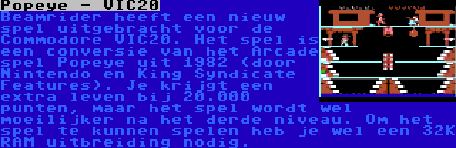 Popeye - VIC20 | Beamrider heeft een nieuw spel uitgebracht voor de Commodore VIC20. Het spel is een conversie van het Arcade spel Popeye uit 1982 (door Nintendo en King Syndicate Features). Je krijgt een extra leven bij 20.000 punten, maar het spel wordt wel moeilijker na het derde niveau. Om het spel te kunnen spelen heb je wel een 32K RAM uitbreiding nodig.