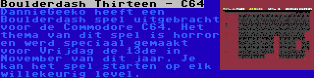 Boulderdash Thirteen - C64 | DannieGeeko heeft een Boulderdash spel uitgebracht voor de Commodore C64. Het thema van dit spel is horror en werd speciaal gemaakt voor Vrijdag de 13de in November van dit jaar. Je kan het spel starten op elk willekeurig level.