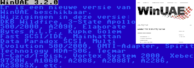 WinUAE 3.2.0 | Er is een nieuwe versie van WinUAE beschikbaar. Wijzigingen in deze versie: DKB Wildfire, 3-State Apollo 500/2000, A2090, Elaborate Bytes A.L.F., Kupke Golem Fast SCSI/IDE, Mainhattan Data Paradox SCSI, Multi Evolution 500/2000, OMTI-Adapter, Spirit Technology HDA-506, Tecmar T-Card/T-Disk, Vortex System 2000, Xebec 9720H, A1060, A2088, A2088T, A2286, A2386SX, etc.