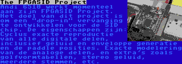 The FPGASID Project | Andi 6510 werkt momenteel aan zijn FPGASID Project. Het doel van dit project is om een drop-in vervanging te ontwikkelen voor de SID chip. De eigenschappen zijn: Cyclus exacte reproductie van alle digitale delen, inclusief geluid en enveloppe generatie en de paddle posities. Exacte modelering van de analoge delen, en extra's zoals golfvormtabellen, stereo geluid, meerdere stemmen, etc.