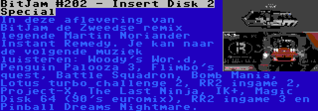 BitJam #202 - Insert Disk 2 Special | In deze aflevering van BitJam de Zweedse remix legende Martin Noriander Instant Remedy. Je kan naar de volgende muziek luisteren: Woody's Wor.d, Penguin Palooza 3, Flimbo's quest, Battle Squadron, Bomb Mania, Lotus turbo challenge 2, RR2 ingame 2, Project-X, The Last Ninja, IK+, Magic Disk 64 (90's euromix), RR2 ingame 3 en Pinball Dreams Nightmare.