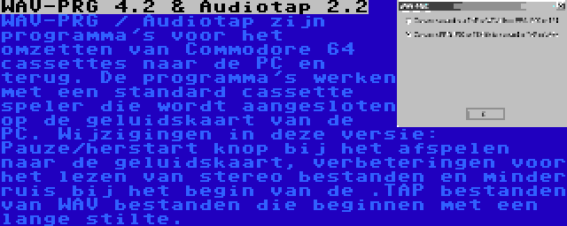 WAV-PRG 4.2 & Audiotap 2.2 | WAV-PRG / Audiotap zijn programma's voor het omzetten van Commodore 64 cassettes naar de PC en terug. De programma's werken met een standard cassette speler die wordt aangesloten op de geluidskaart van de PC. Wijzigingen in deze versie: Pauze/herstart knop bij het afspelen naar de geluidskaart, verbeteringen voor het lezen van stereo bestanden en minder ruis bij het begin van de .TAP bestanden van WAV bestanden die beginnen met een lange stilte.