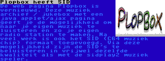 Plopbox heeft SID | De web pagina Plopbox is vernieuwd. Deze muziek archief / jukebox met een java applet/ajax pagina geeft je de mogelijkheid om naar je eigen muziek te luisteren en zo je eigen radio station te maken. Na veel werk is ook het SID (C64 muziek chip) formaat toegevoegd. Via deze mogelijkheid zijn de SID's te beluisteren in vrijwel dezelfde kwaliteit als met de sidplay2 muziek speler.