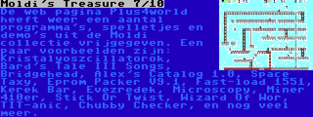 Moldi's Treasure 7/10 | De web pagina Plus4world heeft weer een aantal programma's, spelletjes en demo's uit de Moldi collectie vrijgegeven. Een paar voorbeelden zijn: Kristalyoszcillatorok, Bard's Tale III Songs, Bridgehead, Alex's Catalog 1.0, Space Taxy, Eprom Packer V9.1, Fast-load 1551, Kerek Bar, Évezredek, Microscopy, Miner 410er, Stick Or Twist, Wizard Of Wor, TIT-anic, Chubby Checker, en nog veel meer.