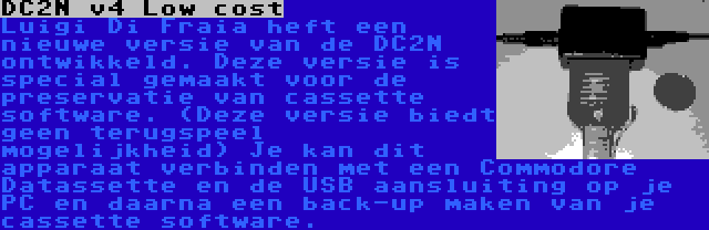 DC2N v4 Low cost | Luigi Di Fraia heft een nieuwe versie van de DC2N ontwikkeld. Deze versie is special gemaakt voor de preservatie van cassette software. (Deze versie biedt geen terugspeel mogelijkheid) Je kan dit apparaat verbinden met een Commodore Datassette en de USB aansluiting op je PC en daarna een back-up maken van je cassette software.