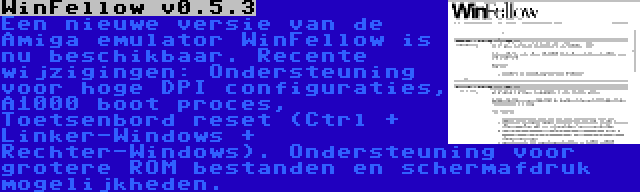 WinFellow v0.5.3 | Een nieuwe versie van de Amiga emulator WinFellow is nu beschikbaar. Recente wijzigingen: Ondersteuning voor hoge DPI configuraties, A1000 boot proces, Toetsenbord reset (Ctrl + Linker-Windows + Rechter-Windows). Ondersteuning voor grotere ROM bestanden en schermafdruk mogelijkheden.