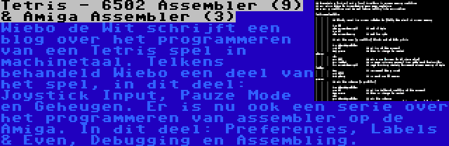 Tetris - 6502 Assembler (9) & Amiga Assembler (3) | Wiebo de Wit schrijft een blog over het programmeren van een Tetris spel in machinetaal. Telkens behandeld Wiebo een deel van het spel, in dit deel: Joystick Input, Pauze Mode en Geheugen.
Er is nu ook een serie over het programmeren van assembler op de Amiga. In dit deel: Preferences, Labels & Even, Debugging en Assembling.