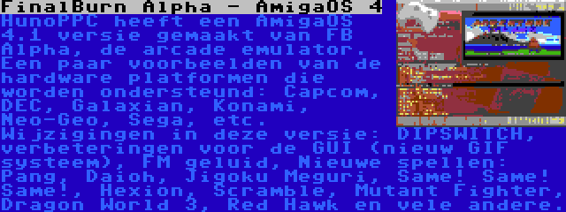 FinalBurn Alpha - AmigaOS 4 | HunoPPC heeft een AmigaOS 4.1 versie gemaakt van FB Alpha, de arcade emulator. Een paar voorbeelden van de hardware platformen die worden ondersteund: Capcom, DEC, Galaxian, Konami, Neo-Geo, Sega, etc. Wijzigingen in deze versie: DIPSWITCH, verbeteringen voor de GUI (nieuw GIF systeem), FM geluid, Nieuwe spellen: Pang, Daioh, Jigoku Meguri, Same! Same! Same!, Hexion, Scramble, Mutant Fighter, Dragon World 3, Red Hawk en vele andere.