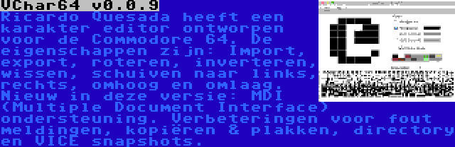 VChar64 v0.0.9 | Ricardo Quesada heeft een karakter editor ontworpen voor de Commodore 64. De eigenschappen zijn: Import, export, roteren, inverteren, wissen, schuiven naar links, rechts, omhoog en omlaag. Nieuw in deze versie: MDI (Multiple Document Interface) ondersteuning. Verbeteringen voor fout meldingen, kopiëren & plakken, directory en VICE snapshots.