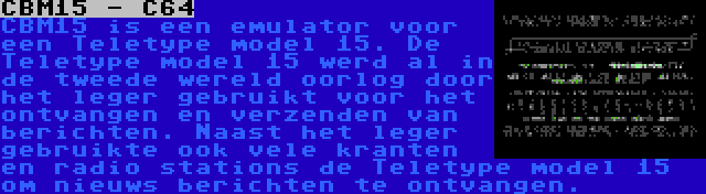 CBM15 - C64 | CBM15 is een emulator voor een Teletype model 15. De Teletype model 15 werd al in de tweede wereld oorlog door het leger gebruikt voor het ontvangen en verzenden van berichten. Naast het leger gebruikte ook vele kranten en radio stations de Teletype model 15 om nieuws berichten te ontvangen.