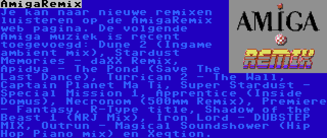 AmigaRemix | Je kan naar nieuwe remixen luisteren op de AmigaRemix web pagina. De volgende Amiga muziek is recent toegevoegd: Dune 2 (Ingame ambient mix), Stardust Memories - daXX Remix, Apidya - The Pond (Save The Last Dance), Turrican 2 - The Wall, Captain Planet Ma Ti, Super Stardust - Special Mission 1, Apprentice (Inside Domus), Necronom (500mm Remix), Premiere - Fantasy, R-Type title, Shadow of the Beast 1 (NRJ Mix), Iron Lord - DUBSTEP MIX, Outrun - Magical Soundshower (Hip Hop Piano mix) en Xeqtion.