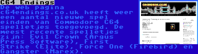 C64 Endings | De web pagina c64endings.co.uk heeft weer een aantal nieuwe spel einden van Commodore C64 spelletjes toegevoegd. De meest recente spelletjes zijn: Evil Crown (Argus Press Software), First Strike (Elite), Force One (Firebird) en Gangster (Marex).